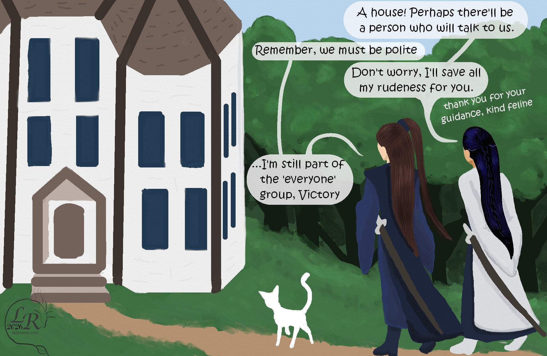 
Valor and Victory, following Moon, approach Moon and Zhenshay’s enormous rambling house. 

Victory: “A house! Maybe there’ll be a person who’ll talk to us.” 
Valor: “Remember, we must be polite.” 
Victory: “I’ll save all my rudeness for you, don’t worry.” 
Victory, quieter, to Moon: “Thank you for your help, kind feline.” 
Valor: “I’m still part of the ‘everyone’ group, Victory.” 
